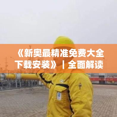 《新奥最精准免费大全下载安装》｜全面解读说明
