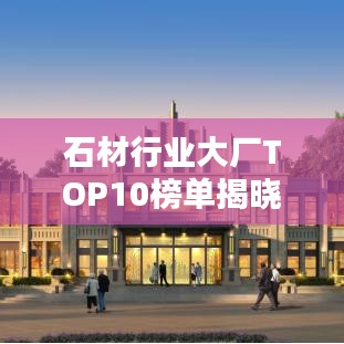 石材行业大厂TOP10榜单揭晓，巨头深度解析与排名揭秘