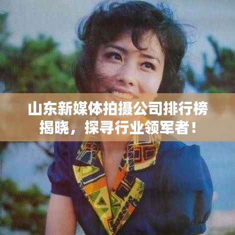 山东新媒体拍摄公司排行榜揭晓，探寻行业领军者！