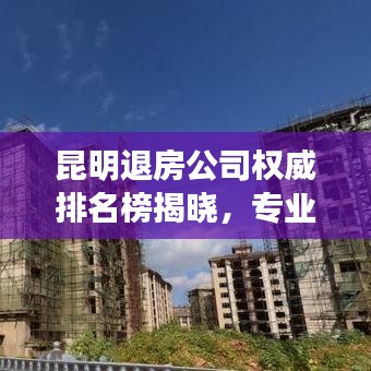 昆明退房公司权威排名榜揭晓，专业无忧退房服务解决房产难题