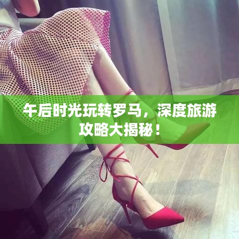 午后时光玩转罗马，深度旅游攻略大揭秘！