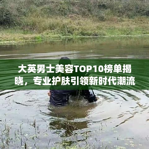 大英男士美容TOP10榜单揭晓，专业护肤引领新时代潮流