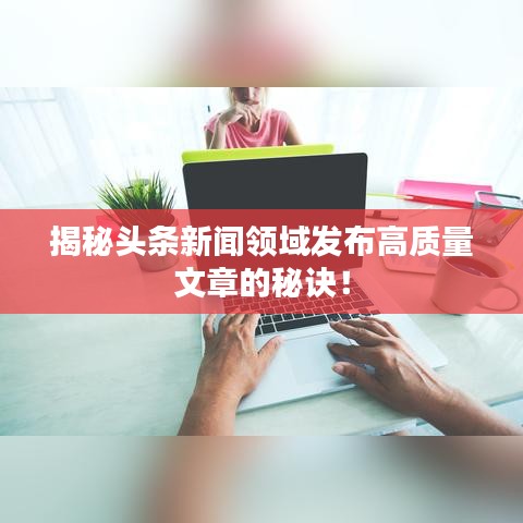 揭秘头条新闻领域发布高质量文章的秘诀！