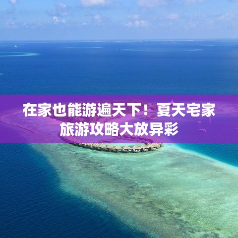 在家也能游遍天下！夏天宅家旅游攻略大放异彩