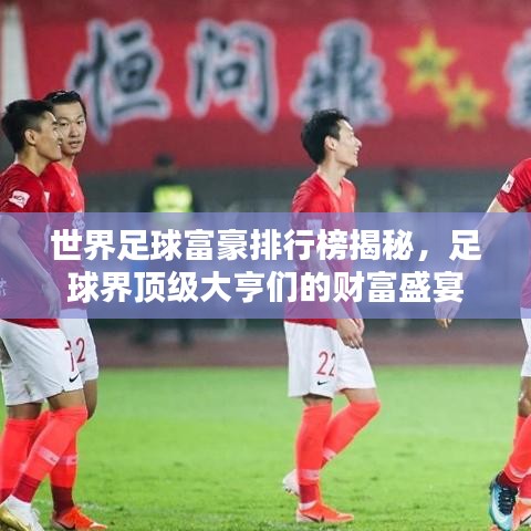世界足球富豪排行榜揭秘，足球界顶级大亨们的财富盛宴