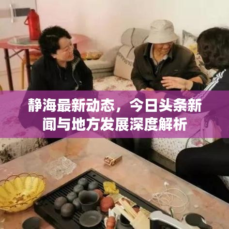 静海最新动态，今日头条新闻与地方发展深度解析