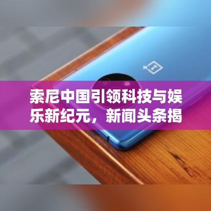 索尼中国引领科技与娱乐新纪元，新闻头条揭秘先锋力量