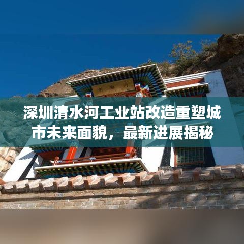 深圳清水河工业站改造重塑城市未来面貌，最新进展揭秘