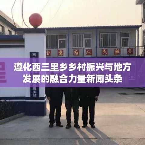 遵化西三里乡乡村振兴与地方发展的融合力量新闻头条