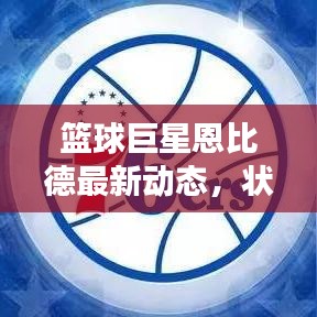 篮球巨星恩比德最新动态，状态更新与未来展望