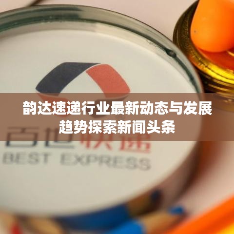 韵达速递行业最新动态与发展趋势探索新闻头条