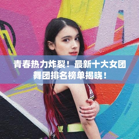 青春热力炸裂！最新十大女团舞团排名榜单揭晓！