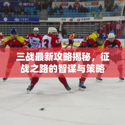三战最新攻略揭秘，征战之路的智谋与策略
