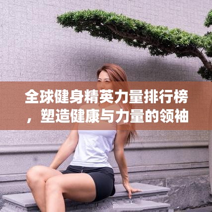 全球健身精英力量排行榜，塑造健康与力量的领袖榜单揭晓！