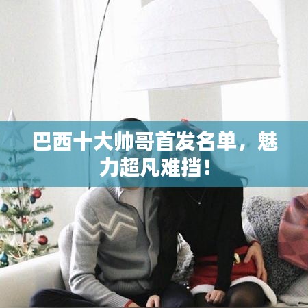 巴西十大帅哥首发名单，魅力超凡难挡！