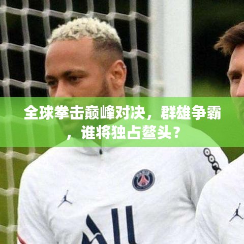 全球拳击巅峰对决，群雄争霸，谁将独占鳌头？