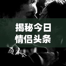 揭秘今日情侣头条最新消息，爱情新鲜动态抢先看