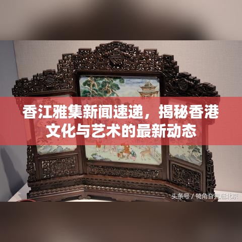 香江雅集新闻速递，揭秘香港文化与艺术的最新动态