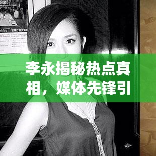 李永揭秘热点真相，媒体先锋引领关注焦点