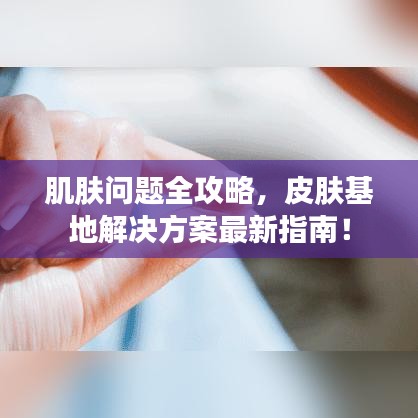 肌肤问题全攻略，皮肤基地解决方案最新指南！