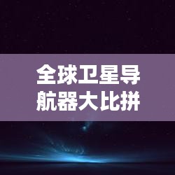 全球卫星导航器大比拼，领航星空之战！